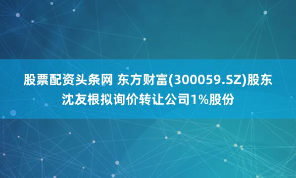 股票配资头条网 东方财富(300059.SZ)股东沈友根拟询价转让公司1%股份