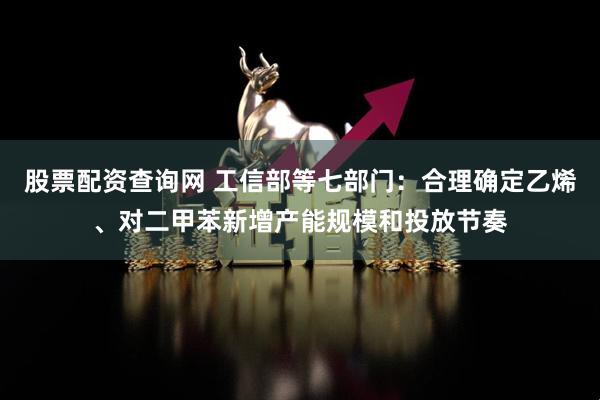 股票配资查询网 工信部等七部门：合理确定乙烯、对二甲苯新增产能规模和投放节奏