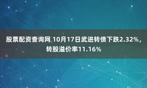 股票配资查询网 10月17日武进转债下跌2.32%，转股溢价率11.16%