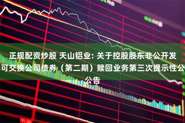 正规配资炒股 天山铝业: 关于控股股东非公开发行可交换公司债券（第二期）赎回业务第三次提示性公告