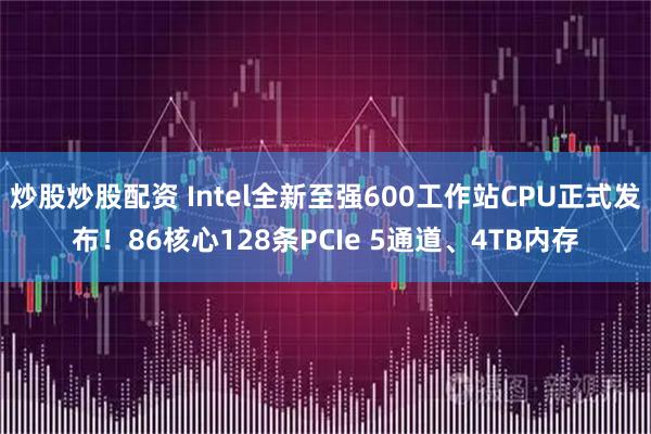 炒股炒股配资 Intel全新至强600工作站CPU正式发布!86核心128条PCIe 5通道、4TB内存