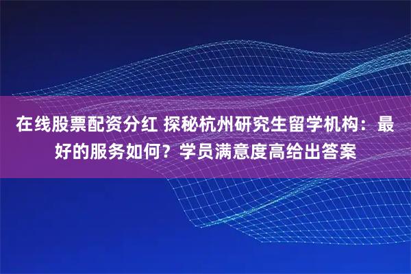 在线股票配资分红 探秘杭州研究生留学机构：最好的服务如何？学员满意度高给出答案