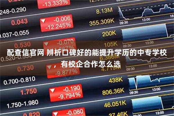 配查信官网 辨析口碑好的能提升学历的中专学校，有校企合作怎么选
