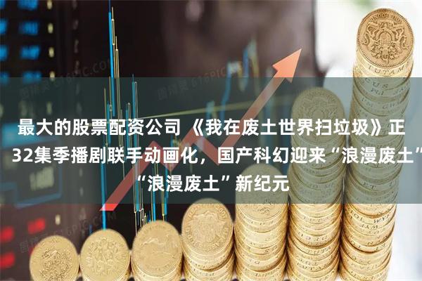 最大的股票配资公司 《我在废土世界扫垃圾》正式备案！32集季播剧联手动画化，国产科幻迎来“浪漫废土”新纪元