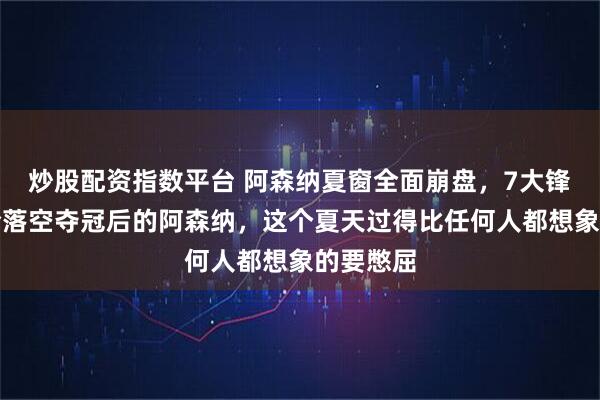 炒股配资指数平台 阿森纳夏窗全面崩盘，7大锋线目标全落空夺冠后的阿森纳，这个夏天过得比任何人都想象的要憋屈