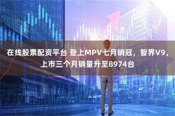 在线股票配资平台 登上MPV七月销冠，智界V9，上市三个月销量升至8974台