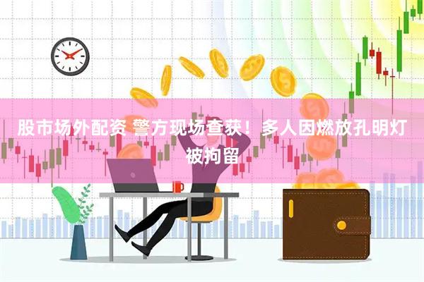 股市场外配资 警方现场查获！多人因燃放孔明灯被拘留