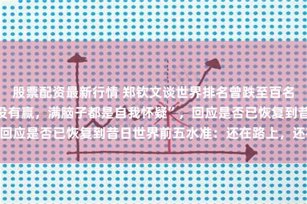 股票配资最新行情 郑钦文谈世界排名曾跌至百名开外“很煎熬，四个月没有赢，满脑子都是自我怀疑”，回应是否已恢复到昔日世界前五水准：还在路上，还在进步