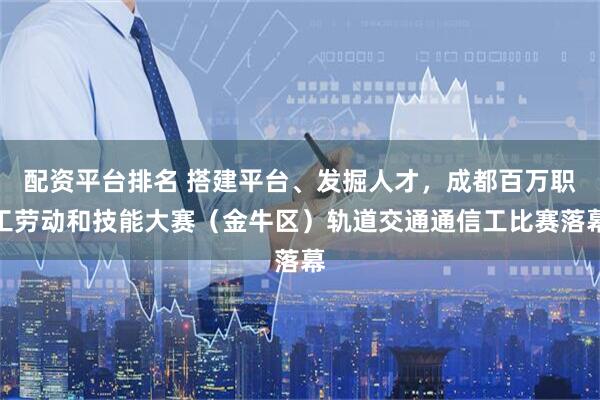 配资平台排名 搭建平台、发掘人才,成都百万职工劳动和技能大赛(金牛区)轨道交通通信工比赛落幕